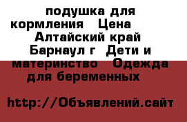 подушка для кормления › Цена ­ 800 - Алтайский край, Барнаул г. Дети и материнство » Одежда для беременных   